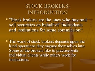 STOCK BROKERS: INTRODUCTION “ Stock brokers are the ones who buy and sell securities on behalf of  individuals  and institutions for some commission ”. The work of stock brokers depends upon the kind operations they engage themselves into. Some of the brokers like to practice with individual clients while others work for institutions. 