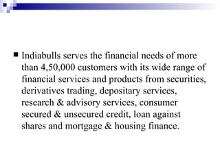 Indiabulls serves the financial needs of more than 4,50,000 customers with its wide range of financial services and products from securities, derivatives trading, depositary services, research & advisory services, consumer secured & unsecured credit, loan against shares and mortgage & housing finance.  