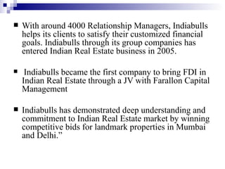 With around 4000 Relationship Managers, Indiabulls helps its clients to satisfy their customized financial goals. Indiabulls through its group companies has entered Indian Real Estate business in 2005. Indiabulls became the first company to bring FDI in Indian Real Estate through a JV with Farallon Capital Management  Indiabulls has demonstrated deep understanding and commitment to Indian Real Estate market by winning competitive bids for landmark properties in Mumbai and Delhi.”  