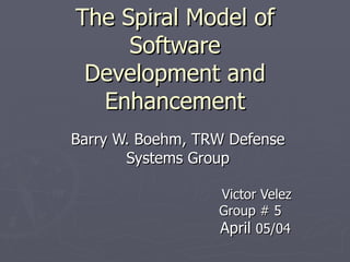 The Spiral Model of Software Development and Enhancement Barry W. Boehm, TRW Defense Systems Group Victor Velez Group # 5 April  05/04 