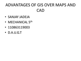 ADVANTAGES OF GIS OVER MAPS AND
             CAD
•   SANJAY JADEJA
•   MECHANICAL 5th
•   110863119003
•   D.A.U.G.T
 
