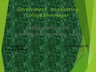 Government engineering 
college,bhavnagar 
PRESENTATION ON 
CONTRIBUTOR (My Friend- vijay) 
Presented By: Submitted TO: 
Sanjay vaishnav 
 