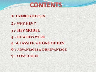 1:-HYBRID VEHICLES
2:- WHY HEV ?
3 :- HEV MODEL
4 :- HOW HEVs WORK.
5 :-CLASSIFICATIONS OF HEV
6 :- ADVANTAGES & DISADVANTAGE
7 :- CONCLUSION
 
