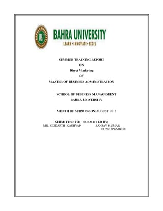 SUMMER TRAINING REPORT
ON
Direct Marketing
OF
MASTER OF BUSINESS ADMINISTRATION
SCHOOL OF BUSINESS MANAGEMENT
BAHRA UNIVERSITY
MONTH OF SUBMISSION:AUGUST 2016
SUBMITTED TO: SUBMITTED BY:
MR. SIDDARTH KASHYAP SANJAY KUMAR
BU2015PGMB058
 