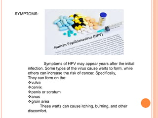 SYMPTOMS:
Symptoms of HPV may appear years after the initial
infection. Some types of the virus cause warts to form, while
others can increase the risk of cancer. Specifically,
They can form on the:
vulva
cervix
penis or scrotum
anus
groin area
These warts can cause itching, burning, and other
discomfort.
 