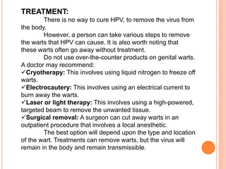 TREATMENT:
There is no way to cure HPV, to remove the virus from
the body.
However, a person can take various steps to remove
the warts that HPV can cause. It is also worth noting that
these warts often go away without treatment.
Do not use over-the-counter products on genital warts.
A doctor may recommend:
Cryotherapy: This involves using liquid nitrogen to freeze off
warts.
Electrocautery: This involves using an electrical current to
burn away the warts.
Laser or light therapy: This involves using a high-powered,
targeted beam to remove the unwanted tissue.
Surgical removal: A surgeon can cut away warts in an
outpatient procedure that involves a local anesthetic.
The best option will depend upon the type and location
of the wart. Treatments can remove warts, but the virus will
remain in the body and remain transmissible.
 