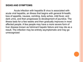 SIGNS AND SYMPTOMS:
Acute infection with hepatitis B virus is associated with
acute viral hepatitis, an illness that begins with general ill-health,
loss of appetite, nausea, vomiting, body aches, mild fever, and
dark urine, and then progresses to development of jaundice. The
illness lasts for a few weeks and then gradually improves in most
affected people. A few people may have a more severe form of
liver disease known as fulminant hepatic failure and may die as a
result. The infection may be entirely asymptomatic and may go
unrecognized
 