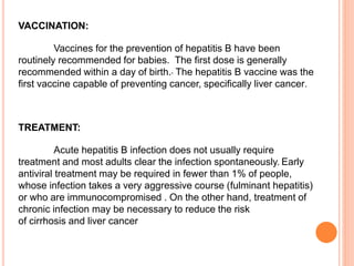 VACCINATION:
Vaccines for the prevention of hepatitis B have been
routinely recommended for babies. The first dose is generally
recommended within a day of birth. The hepatitis B vaccine was the
first vaccine capable of preventing cancer, specifically liver cancer.
TREATMENT:
Acute hepatitis B infection does not usually require
treatment and most adults clear the infection spontaneously. Early
antiviral treatment may be required in fewer than 1% of people,
whose infection takes a very aggressive course (fulminant hepatitis)
or who are immunocompromised . On the other hand, treatment of
chronic infection may be necessary to reduce the risk
of cirrhosis and liver cancer
 