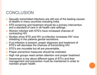 CONCLUSION
 Sexually transmitted infections are still one of the leading causes
of deaths in many countries including India.
 STD screening and treatment should be a primary intervention
and a standard of care in all health care settings.
 Women infected with STD’s have increased chances of
contracting HIV
 Studies show STD and HIV co-infection increases HIV virus
shedding in the patients genital secretions.
 If co-infection is present, proper diagnosis and treatment of
STD’s will decrease the chances of transmitting HIV.
 STD’s are incurable but all are preventable.
 Proper preventive measures should be instituted.
 High risk groups need certain attention and proper treatment.
 Awareness is low about different types of STI’s and their
management and prevention must be maintained in order to
maintain proper health.
 