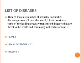 LIST OF DISEASES
 Though there are number of sexually transmitted
diseases present all over the world, I have considered
some of the leading sexually transmitted diseases that are
threat to the world and commonly noticeable around us.
 HIV/AIDS
 HUMAN PAPILLOMA VIRUS
 HEPATITIS B
 