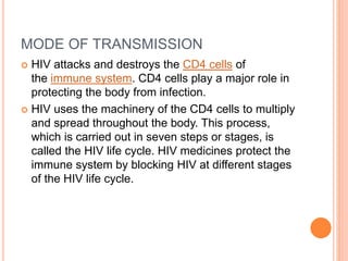 MODE OF TRANSMISSION
 HIV attacks and destroys the CD4 cells of
the immune system. CD4 cells play a major role in
protecting the body from infection.
 HIV uses the machinery of the CD4 cells to multiply
and spread throughout the body. This process,
which is carried out in seven steps or stages, is
called the HIV life cycle. HIV medicines protect the
immune system by blocking HIV at different stages
of the HIV life cycle.
 