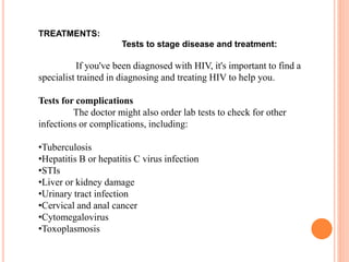 TREATMENTS:
Tests to stage disease and treatment:
If you've been diagnosed with HIV, it's important to find a
specialist trained in diagnosing and treating HIV to help you.
Tests for complications
The doctor might also order lab tests to check for other
infections or complications, including:
•Tuberculosis
•Hepatitis B or hepatitis C virus infection
•STIs
•Liver or kidney damage
•Urinary tract infection
•Cervical and anal cancer
•Cytomegalovirus
•Toxoplasmosis
 