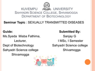 KUVEMPU UNIVERSITY
SAHYADRI SCIENCE COLLEGE, SHIVAMOGGA
DEPARTMENT OF BIOTECHNOLOGY
Seminar Topic : SEXUALLY TRANSMITTED DISEASES
Guide: Submitted By:
Ms.Syeda Misba Fathima, Sanjay G
Lecturer, I MSc, I Semester
Dept of Biotechnology Sahyadri Science college
Sahyadri Science college Shivamogga
Shivamogga
 