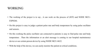 WORKING
• The working of the project is to say , it can work on the process of (IOT) and NODE MCU-
ESP8266.
• On this project is easy to judge a patient pulse rate and body temperature by using pulse oscillator
and sensors.
• On this working the pulse oscillator can connected to patients is easy to find pulse rate and body
temperature . Then the information or an alert message is coming to our hospital maintainence
device or our certain person device by using NODE MCU-8622.
• With the help of the device, we can easily monitor the patient at critical conditions.
 