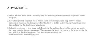 ADVANTAGES
1.This is because these “smart” health systems are providing numerous benefits to patients around
the globe.
2.Two of the primary ways IoT-based patient health monitoring systems help improve patient
outcomes is by giving healthcare providers the ability to collect and wirelessly transmit real time
data and analyze the data to uncover patterns.
3.In health monitoring system based on IoT projects, the real time factors of the patient are sent to
the cloud by using internet connection. These data can be sent to anywhere in the world, so that the
user will view the details anytime. This is the major advantage over
SMS based health monitoring system.
 
