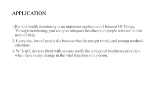 APPLICATION
1.Remote health monitoring is an important application of Internet Of Things.
Through monitoring, you can give adequate healthcare to people who are in dire
need of help.
2. Every day, lots of people die because they do not get timely and prompt medical
attention.
3. With IoT, devices fitted with sensors notify the concerned healthcare providers
when there is any change in the vital functions of a person.
 
