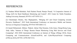 REFERENCES
•
[1] Vandana Milind Rohokale, Neeli Rashmi Prasad, Ramjee Prasad, “A Cooperative Internet of
Things (IoT) for Rural Healthcare Monitoring and Control”, 2011 Center for TeleIn Frastuktur,
Aalborg University, Denmark, P.P 978-1-4577-0787-2/11.
[2] Charalampos Doukas, Ilias Maglogiannis, “Bringing IoT and Cloud Computing towards
Pervasive Healthcare”, 2012 Sixth International Conference on Innovative Mobile and Internet
Services in Ubiquitous Computing, P.P 978-0-7695-4684-1/12.
[3] Junaid Mohammed, Abhinav Thakral, Adrian Filip Ocneanu, Colin Jones, Chung-Horng Lung,
Andy Adler, “Internet of Things: Remote Patient Monitoring Using Web Services and Cloud
Computing”, 2014 IEEE International Conference on Internet of Things (iThings 2014), Green
Computing and Communications (GreenCom2014), and Cyber-Physical-Social Computing
(CPSCom 2014), P.P 978-1-4799-5967-9/14.
 