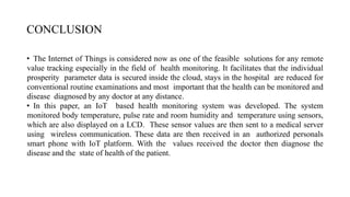 CONCLUSION
• The Internet of Things is considered now as one of the feasible solutions for any remote
value tracking especially in the field of health monitoring. It facilitates that the individual
prosperity parameter data is secured inside the cloud, stays in the hospital are reduced for
conventional routine examinations and most important that the health can be monitored and
disease diagnosed by any doctor at any distance.
• In this paper, an IoT based health monitoring system was developed. The system
monitored body temperature, pulse rate and room humidity and temperature using sensors,
which are also displayed on a LCD. These sensor values are then sent to a medical server
using wireless communication. These data are then received in an authorized personals
smart phone with IoT platform. With the values received the doctor then diagnose the
disease and the state of health of the patient.
 