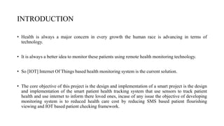 INTRODUCTION
• Health is always a major concern in every growth the human race is advancing in terms of
technology.
• It is always a better idea to monitor these patients using remote health monitoring technology.
• So [IOT] Internet Of Things based health monitoring system is the current solution.
• The core objective of this project is the design and implementation of a smart project is the design
and implementation of the smart patient health tracking system that use sensors to track patient
health and use internet to inform there loved ones, incase of any issue the objective of developing
monitoring system is to reduced health care cost by reducing SMS based patient flourishing
viewing and IOT based patient checking framework.
 