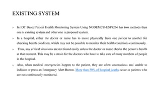 EXISTING SYSTEM
 In IOT Based Patient Health Monitoring System Using NODEMCU-ESP8266 has two methods then
one is existing system and other one is proposed system.
 In a hospital, either the doctor or nurse has to move physically from one person to another for
checking health condition, which may not be possible to monitor their health conditions continuously.
 Thus, any critical situations are not found easily unless the doctor or nurse checks the person’s health
at that moment. This may be a strain for the doctors who have to take care of many numbers of people
in the hospital.
 Also, when medical emergencies happen to the patient, they are often unconscious and unable to
indicate or press an Emergency Alert Button. More than 50% of hospital deaths occur in patients who
are not continuously monitored.
 