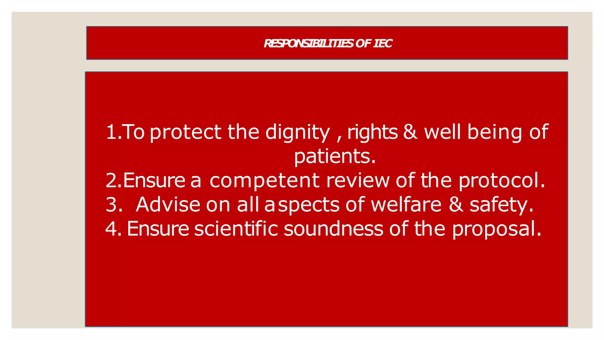 R
E
SP
ON
SIB
ILIT
IE
SOF IEC
1.To protect the dignity , rights & well being of
patients.
2.Ensure a competent review of the protocol.
3. Advise on all aspects of welfare & safety.
4. Ensure scientific soundness of the proposal.
 