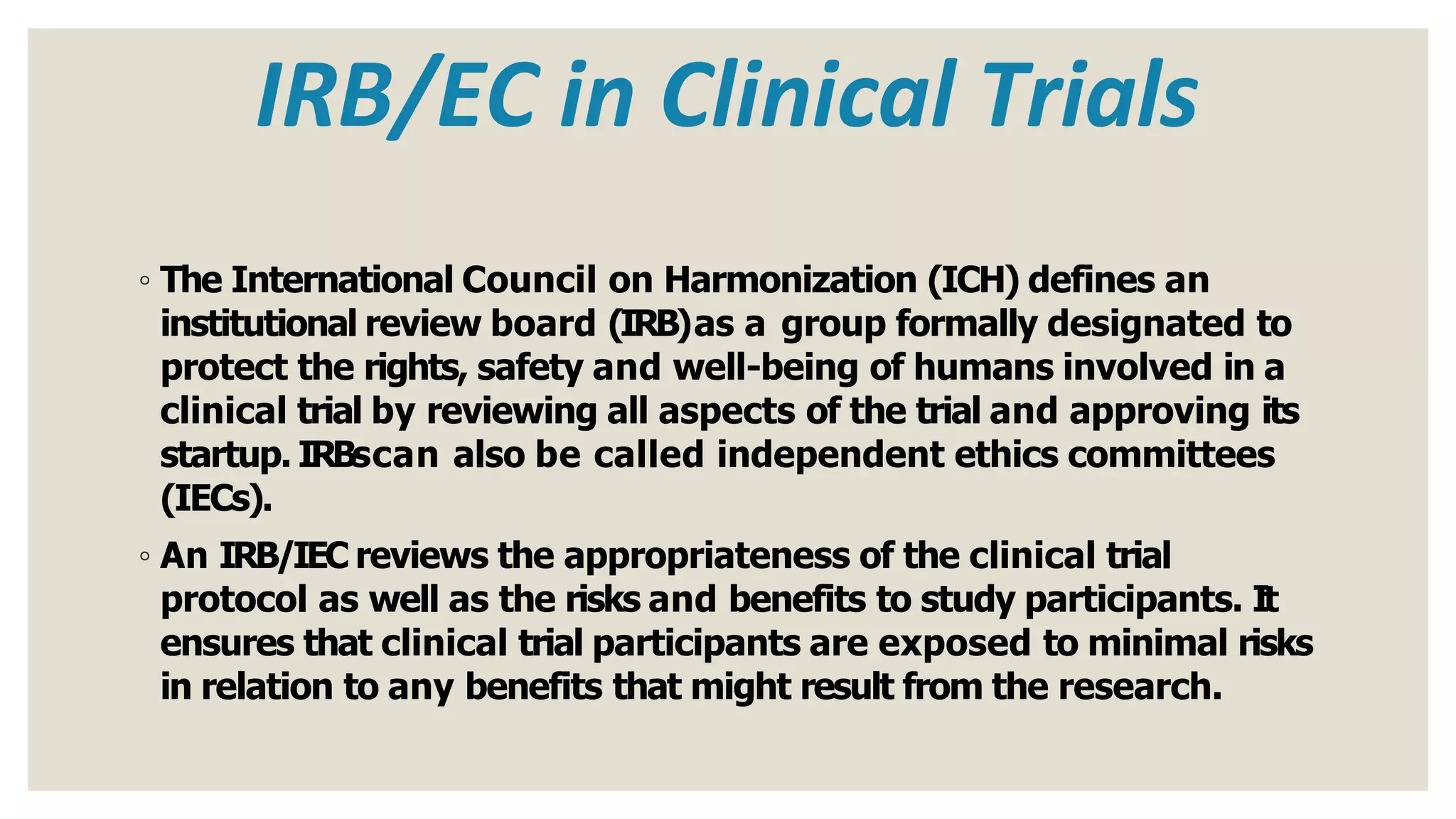 IRB/EC in Clinical Trials
◦ The International Council on Harmonization (ICH) defines an
institutional review board (IRB)as a group formally designated to
protect the rights, safety and well-being of humans involved in a
clinical trial by reviewing all aspects of the trial and approving its
startup. IRBscan also be called independent ethics committees
(IECs).
◦ An IRB/IEC reviews the appropriateness of the clinical trial
protocol as well as the risks and benefits to study participants. It
ensures that clinical trial participants are exposed to minimal risks
in relation to any benefits that might result from the research.
 