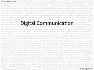 I'm	
   a	
   modern	
   man,	
   digital	
   and	
   smoke-­‐free;	
   a	
   man	
   for	
   the	
   millennium.	
   A	
   diversiﬁed,	
   mul;-­‐cultural,	
   post-­‐modern	
  
deconstruc;onist;	
  poli;cally,	
  anatomically	
  and	
  ecologically	
  incorrect.	
  I've	
  been	
  uplinked	
  and	
  downloaded,	
  I've	
  been	
  
inpuAed	
   and	
   outsourced.	
   I	
   know	
   the	
   upside	
   of	
   downsizing,	
   I	
   know	
   the	
   downside	
   of	
   upgrading.	
   I'm	
   a	
   high-­‐tech	
   low-­‐
life.	
  A	
  cuCng-­‐edge,	
  state-­‐of-­‐the-­‐art,	
  bi-­‐coastal	
  mul;-­‐tasker,	
  and	
  I	
  can	
  give	
  you	
  a	
  gigabyte	
  in	
  a	
  nanosecond.	
  I'm	
  new-­‐
wave,	
  but	
  I'm	
  old-­‐school;	
  and	
  my	
  inner	
  child	
  is	
  outward-­‐bound.	
  I'm	
  a	
  hot-­‐wired,	
  heat-­‐seeking,	
  warm-­‐hearted	
  cool	
  
customer;	
  voice-­‐ac;vated	
  and	
  bio-­‐degradable.	
  I	
  interface	
  with	
  my	
  database;	
  my	
  database	
  is	
  in	
  cyberspace;	
  so	
  I'm	
  
interac;ve,	
   I'm	
   hyperac;ve,	
   and	
   from	
   ;me	
   to	
   ;me	
   I'm	
   radioac;ve.	
   Behind	
   the	
   eight	
   ball,	
   ahead	
   of	
   the	
   curve,	
   ridin'	
  
the	
   wave,	
   dodgin'	
   the	
   bullet,	
   pushin'	
   the	
   envelope.	
   I'm	
   on	
   point,	
   on	
   task,	
   on	
   message,	
   and	
   oﬀ	
   drugs.	
   I've	
   got	
   no	
  
need	
  for	
  coke	
  and	
  speed;	
  I've	
  got	
  no	
  urge	
  to	
  binge	
  and	
  purge.	
  I'm	
  in	
  the	
  moment,	
  on	
  the	
  edge,	
  over	
  the	
  top,	
  but	
  
under	
  the	
  radar.	
  A	
  high-­‐concept,	
  low-­‐proﬁle,	
  medium-­‐range	
  ballis;c	
  missionary.	
  A	
  street-­‐wise	
  smart	
  bomb.	
  A	
  top-­‐
gun	
  boAom-­‐feeder.	
  I	
  wear	
  power	
  ;es,	
  I	
  tell	
  power	
  lies,	
  I	
  take	
  power	
  naps,	
  I	
  run	
  victory	
  laps.	
  I'm	
  a	
  totally	
  ongoing,	
  
big-­‐foot,	
  slam-­‐dunk	
  rainmaker	
  with	
  a	
  pro-­‐ac;ve	
  outreach.	
  A	
  raging	
  workaholic,	
  a	
  working	
  rageaholic;	
  out	
  of	
  rehab	
  
and	
  in	
  denial.	
  I've	
  got	
  a	
  personal	
  trainer,	
  a	
  personal	
  shopper,	
  a	
  personal	
  assistant,	
  and	
  a	
  personal	
  agenda.	
  You	
  can't	
  
shut	
  me	
  up;	
  you	
  can't	
  dumb	
  me	
  down.	
  'Cause	
  I'm	
  ;reless,	
  and	
  I'm	
  wireless.	
  I'm	
  an	
  alpha-­‐male	
  on	
  beta-­‐blockers.	
  I'm	
  
a	
   non-­‐believer,	
   I'm	
   an	
   over-­‐achiever;	
   Laid-­‐back	
   and	
   fashion-­‐forward.	
   Up-­‐front,	
   down-­‐home;	
   low-­‐rent,	
   high-­‐
maintenance.	
   I'm	
   super-­‐sized,	
   long-­‐las;ng,	
   high-­‐deﬁni;on,	
   fast-­‐ac;ng,	
   oven-­‐ready	
   and	
   built	
   to	
   last.	
   A	
   hands-­‐on,	
  
footloose,	
  knee-­‐jerk	
  head	
  case;	
  prematurely	
  post-­‐trauma;c,	
  and	
  I	
  have	
  a	
  love	
  child	
  who	
  sends	
  me	
  hate-­‐mail.	
  But	
  
I'm	
  feeling,	
  I'm	
  caring,	
  I'm	
  healing,	
  I'm	
  sharing.	
  A	
  suppor;ve,	
  bonding,	
  nurturing	
  primary-­‐care	
  giver.	
  My	
  output	
  is	
  
down,	
  but	
  my	
  income	
  is	
  up.	
  I	
  take	
  a	
  short	
  posi;on	
  on	
  the	
  long	
  bond,	
  and	
  my	
  revenue	
  stream	
  has	
  its	
  own	
  cash	
  ﬂow.	
  
I	
  read	
  junk	
  mail,	
  I	
  eat	
  junk	
  food,	
  I	
  buy	
  junk	
  bonds,	
  I	
  watch	
  trash	
  sports.	
  I'm	
  gender-­‐speciﬁc,	
  capital-­‐intensive,	
  user-­‐
friendly	
  and	
  lactose-­‐intolerant.	
  I	
  like	
  rough	
  sex;	
  I	
  like	
  tough	
  love.	
  I	
  use	
  the	
  f-­‐word	
  in	
  my	
  e-­‐mail.	
  And	
  the	
  soNware	
  on	
  
my	
  hard	
  drive	
  is	
  hard-­‐core—no	
  soN	
  porn.	
  I	
  bought	
  a	
  microwave	
  at	
  a	
  mini-­‐mall.	
  I	
  bought	
  a	
  mini-­‐van	
  at	
  a	
  mega-­‐store.	
  
I	
   eat	
   fast	
   food	
   in	
   the	
   slow	
   lane.	
   I'm	
   toll-­‐free,	
   bite-­‐size,	
   ready-­‐to-­‐wear,	
   and	
   I	
   come	
   in	
   all	
   sizes.	
   A	
   fully	
   equipped,	
  
factory-­‐authorized,	
   hospital-­‐tested,	
   clinically	
   proven,	
   scien;ﬁcally	
   formulated	
   medical	
   miracle.	
   I've	
   been	
   pre-­‐
washed,	
   pre-­‐cooked,	
   pre-­‐heated,	
   pre-­‐screened,	
   pre-­‐approved,	
   pre-­‐packaged,	
   post-­‐dated,	
   freeze-­‐dried,	
   double-­‐
wrapped	
   and	
   vacuum-­‐packed.	
   And	
   I	
   have	
   unlimited	
   broadband	
   capacity.	
   I'm	
   a	
   rude	
   dude,	
   but	
   I'm	
   the	
   real	
   deal.	
  
Lean	
  and	
  mean.	
  Cocked,	
  locked	
  and	
  ready	
  to	
  rock;	
  rough,	
  tough	
  and	
  hard	
  to	
  bluﬀ.	
  I	
  take	
  it	
  slow,	
  I	
  go	
  with	
  the	
  ﬂow;	
  I	
  
ride	
  with	
  the	
  ;de,	
  I've	
  got	
  glide	
  in	
  my	
  stride.	
  Drivin'	
  and	
  movin',	
  sailin'	
  and	
  spinnin';	
  jivin'	
  and	
  groovin',	
  wailin'	
  and	
  
winnin'.	
  I	
  don't	
  snooze,	
  so	
  I	
  don't	
  lose.	
  I	
  keep	
  the	
  pedal	
  to	
  the	
  metal	
  and	
  the	
  rubber	
  on	
  the	
  road.	
  I	
  party	
  hearty,	
  and	
  
lunch;me	
  is	
  crunch	
  ;me.	
  I'm	
  hangin'	
  in,	
  there	
  ain't	
  no	
  doubt;	
  and	
  I'm	
  hangin'	
  tough.	
  Over	
  and	
  out.	
  By	
  George	
  Carlin	
  

Digital	
  Communica;on	
  

 