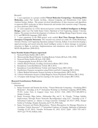 Curriculum Vitae
Research:
1. 1 year experience in a project entitled Virtual Molecular Computing – Emulating DNA
Molecules, under Prof. Susmita Sur-Koley, Advanced Computing and Microelectronics Unit, Indian
Statistical Institute, Kolkata. The project involved identification of data structures and algorithms
to represent DNA molecules in silicon framework and emulate their reactions using C language,
on Linux platform (2003-2004).
2. 2+ years experience in a UGC Sponsored project entitled Artificial Intelligence in Bridge
Design, under Late Prof. Kallol Kumar Ghosh, Department of Civil Engineering, Jadavpur University,
Kolkata. The project involved development of software for a Bridge Design Expert System using
C++ and PROLOG languages (2001-2003).
3. 7 years experience in the PhD project work entitled Real Time Damage Detection in
Aerospace Composite Structures. The research was carried out under Dr. Partha Bhattacharya,
Structures Division, Civil Engineering Department, Jadavpur University, Kolkata. It involved developing a
signal processing and neural networks based intelligent system to detect damages in aerospace
structures in flight, in real-time. Implementations and simulations were done in ANSYS and
MATLAB platforms (2008-2015).
Some Notable Student Projects supervised:
1. Network Packet Sniffer (MCA 2007)
2. Microcontroller Based Obstacle Avoiding Robotic Vehicle (B.Tech.-CSE, 2008)
3. Network Packet Sniffer (B.Tech.-CSE 2009)
4. A Steganographic System (B.Tech.-CSE, 2010)
5. Arduino Based Obstacle Avoiding Autonomous Robot (MCA 2014)
6. Smartphone Controlled Robotic Vehicle (BCA 2015)
7. Smartphone Controlled Robotic Vehicle with Optical Vision (MCA 2015)
8. Handwritten Character recognition using Python and Soft Computing (MCA 2016)
9. A Basic Medical Informatics System focusing on Neuropsychiatry (MCA 2015)
10. A Neuro-Informatics System to Help Diagnose Neuro Psychiatric Problems (MCA 2016)
11. A Campus-wide Storage Cloud for catering to the needs of the campus (BCA 2016)
Research Contributions: Publications
Conferences
International
1. Sanjay Goswami and Susmita Sur Kolay, “Virtual Molecular Computing – Emulating DNA
Molecules”, Proceedings of the 6th
International Workshop on Distributed Computing (IWDC2004),
95-101, Lecture Notes in Computer Science Series (LNCS 3326, ISBN: 978-3-540-24076-1),
Springer, Germany.
2. Sanjay Goswami, Dipu Sarkar, Abhinandan Dey and C. K. Chanda, “Voltage Stability
Improvement Through Power Networks Reconfiguration using GA”, Proceedings of the 1st
International Conference on Advances in Energy Conversion Technologies (ICAECT 2010), Manipal
Institute of Technology, Manipal, Karnataka, Jan 07-10, 2010, India.
3. Sanjay Goswami and Partha Bhattacharya, “Pattern Recognition for Damage Detection in
Aerospace Vehicle Structures”, 3rd
International Conference on Emerging Applications of Information
Technology (EAIT 2012), November 30-December 01, 2012, IEEE Xplore ISBN 978-1-4673-
1825-9, pp 178-182, Kolkata, India.
 