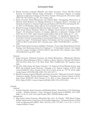 Curriculum Vitae
4. Barnali Goswami, Gupinath Bhandari and Sanjay Goswami, “Fuzzy Min-Max Neural
Network for Satellite Infrared Image Clustering”, 3rd
International Conference on Emerging
Applications of Information Technology (EAIT 2012), November 30-December 01, 2012, IEEE Xplore
ISBN 978-1-4673-1825-9, pp 239 - 242 , Kolkata, India.
5. Sanjay Goswami, Partha Bhattacharya and Subham Rath, “Investigating Effectiveness of
Dynamic Strain Response for Damage Detection in Composite Beams”, Proceedings of the
International Conference on Structural Engineering and Mechanics (ICSEM 2013), held during Dec 20 –
22, 2013, at NIT Rourkela, Odisha, India, pp. 14-21 of Parallel Session 1B.
6. Barnali Goswami, Gupinath Bhandari and Sanjay Goswami, “Temperature Induced Mean
Based Cloud Motion Prediction Model for Multiple Cloud Clusters in Satellite Infrared
Images”, 4th International Conference on Emerging Applications of Information Technology (EAIT
2014), Dec 19-21, 2014, Indian Statistical Institute, Kolkata, India. IEEE Xplore, pp 279 – 282.
7. Sucheta Chatterjee, Sanjay Goswami and Rajeev Chatterjee, “An Algorithmic Approach To
Fetch Web Contents Corresponding To Instructional Objectives Of An E-learning Course
Using Fuzzy Logic”, 7th International Conference On Education And New Learning Technologies
(EDULEARN15), July 6th-8th, 2015, Barcelona, Spain , ISBN: 978-84-606-8243-1, pp 4282 –
4286.
8. Satrajit Nandi, Sanjay Goswami and Rajeev Chatterjee, “Fuzzy Logic Based Industry On-Job
Training And Monitoring System For Employees”, 7th International Conference On Education
And New Learning Technologies (EDULEARN15), July 6th-8th, 2015, Barcelona, Spain, ISBN:
978-84-606-8243-1, pp 4295 – 4301.
National
9. Sanjay Goswami, Thakurdas Goswami and Partha Bhattacharya, “Mahalanobis Distance
Method to Detect Damages in Plates”, Conference on Recent Advances in Fluid and Solid Mechanics
2010 (RAFSM 2010), Feb 27-28, 2010, 60-64, ISBN 93-80043-88-0, NIT Rourkela, Orissa,
India.
10. J.K. Roy, Dola Gupta and Sanjay Goswami, “An Improved Flood Warning System using
WSN and Artificial Neural Network”, Proceedings of the National Conference of IEEE India
Council (INDICON 2012), December 07-09, 2012, at Kochi, Kerala, pp. 770-774. IEEE Xplore
Catalog Number: CFP12598-CDR, ISBN: 978-1-4673-2271-3.
11. Barnali Goswami, Gupinath Bhandari and Sanjay Goswami, “Mesoscale Convective System
Tracking in Satellite Thermal Infrared Images”, Proceedings of the National Conference of IEEE
India Council (INDICON 2014) December 11-13, 2014, at Pune, Maharashtra, India, pp. 1-4.
IEEE Xplore INSPEC Accession Number:14903968, ISBN: 978-1-4799-5362-2.
Journals
National
1. Susmita Chatterjee, Sanjay Goswami and Debabrata Dutta, “Introduction of 3G Technology
in India - Probable Scenario”, Survey, Management Research Journal of IISWBM, ISSN 0586-
0008, Vol. 49, No. 3&4, 10-21, July-December, 2009 , IISWBM, Kolkata, India.
International
2. Dipu Sarkar, Sanjay Goswami, Abhinandan Dey and C. K. Chanda, “ANN Based Voltage
Stability Improvement Using Power Network Reconfiguration”, International Journal of Recent
Trends in Engineering 2010 (IJRTE 2010, ACEEE), ISSN 1797-9617, Vol. 3, No. 3, 167-171,
Academy Publishers, Finland.
 