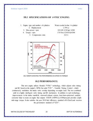 Seminar report 2018 i-vtec
MATHA COLLEGE OF THECHOLOGY DEPT OF AUTOMOBILE23
10.1 SPECIFICATIONS OF i-VTEC ENGINE:
1. Engine type and number of cylinders Water-cooled in-line 4-cylinder
2. Displacement 1,799 cc
3. Max power / rpm 103 kW (138 hp)/ 6300
4. Torque / rpm 174 Nm (128 lb-ft)/4300
5. Compression ratio 10.5:1
10.2 PERFORMANCE:
This new engine utilizes Honda's "VTEC" technology, which adjusts valve timing
and lift based on the engine's RPM, but adds "VTC" - Variable Timing Control - which
continuously modulates the intake valve overlap depending on engine load. The two combined
yield in a highly intelligent valve timing and lift mechanism. In addition to such technology,
improvements in the intake manifold, rearward exhaust system, lean-burn-optimized catalytic
converter help to create an engine that outputs 103kW (140PS) @ 6300rpm,and provides ample
mid-range torque. It also satisfies the year 2010 fuel efficiency standard of14.2km/Land receives
the government standard of "LEV”.
10.2 GRAPH SHOVING THE PERFORMANCE AS SPEED VS TORQUE
 