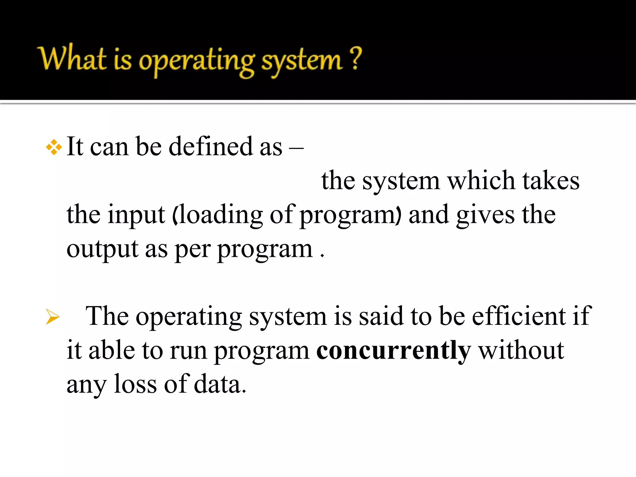 It can be defined as – 
the system which takes 
the input (loading of program) and gives the 
output as per program . 
 The operating system is said to be efficient if 
it able to run program concurrently without 
any loss of data. 
 
