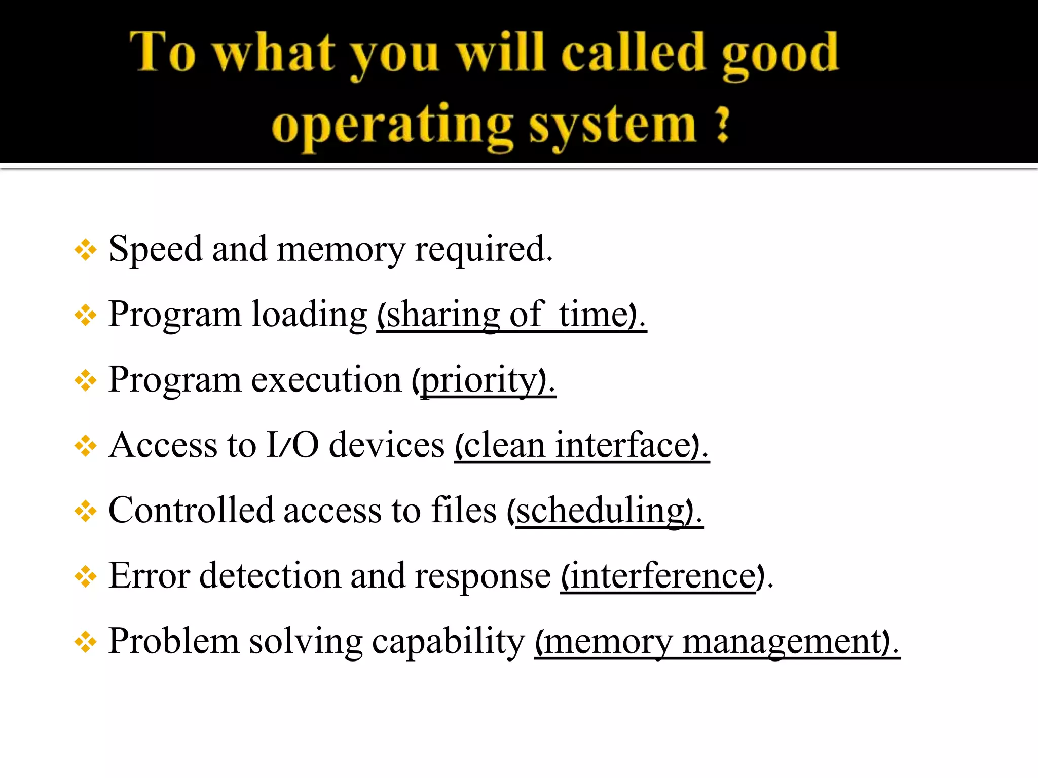  Speed and memory required. 
 Program loading (sharing of time). 
 Program execution (priority). 
 Access to I/O devices (clean interface). 
 Controlled access to files (scheduling). 
 Error detection and response (interference). 
 Problem solving capability (memory management). 
 