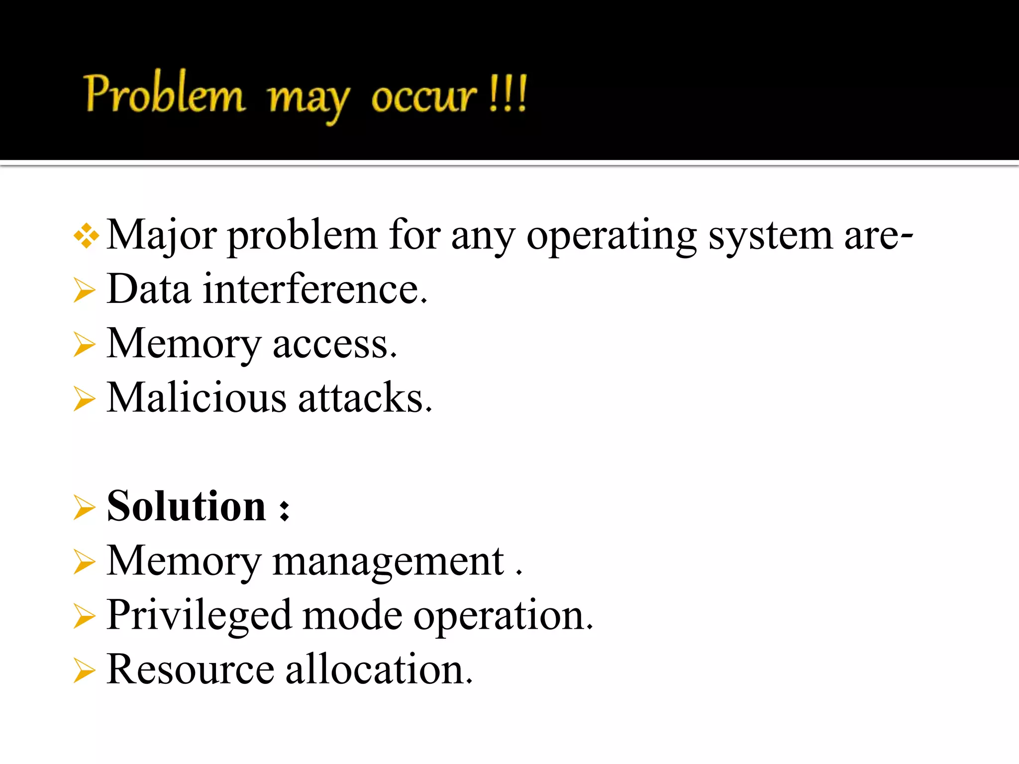 Major problem for any operating system are- 
 Data interference. 
 Memory access. 
 Malicious attacks. 
 Solution : 
Memory management . 
 Privileged mode operation. 
 Resource allocation. 
 