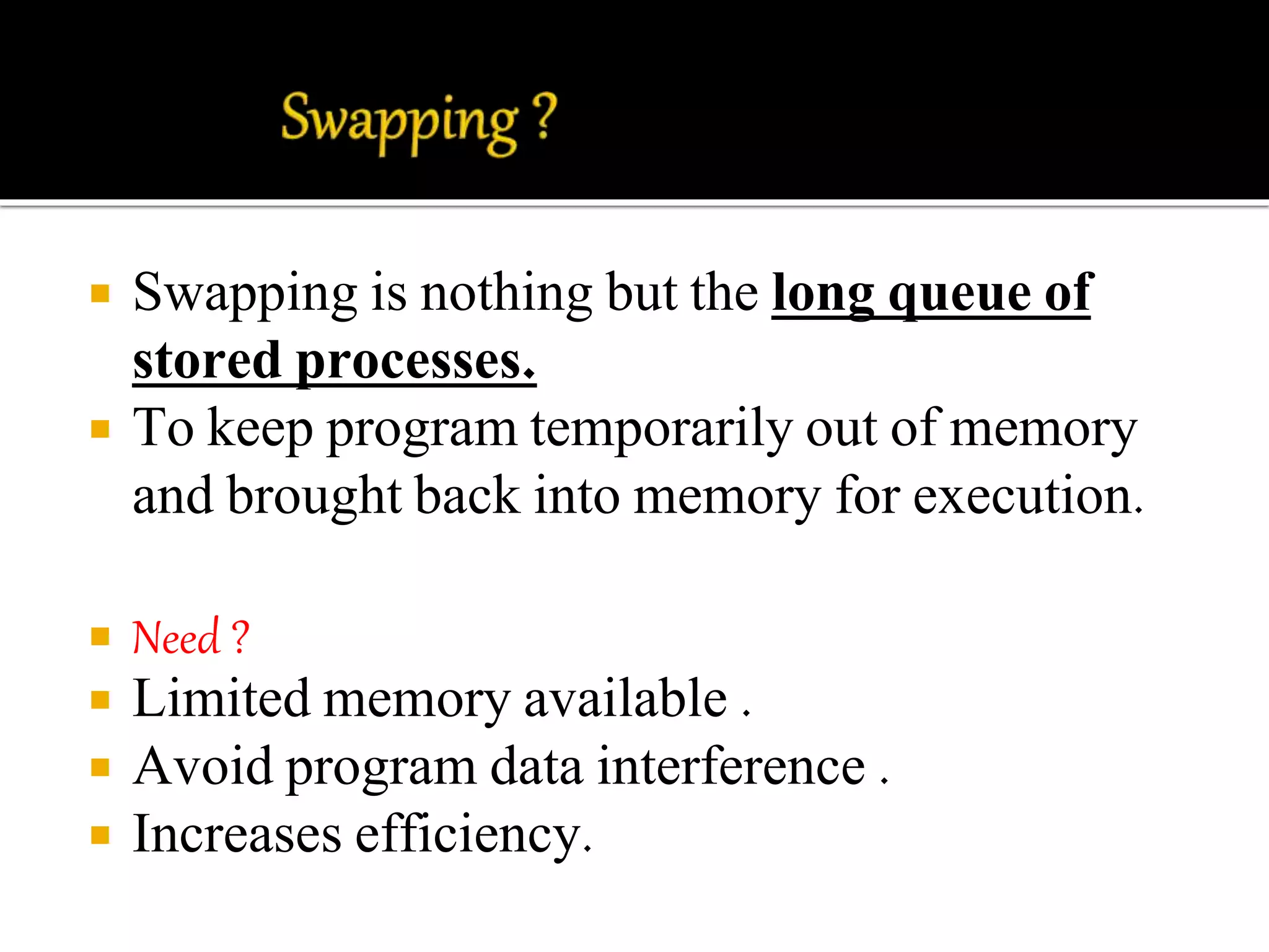  Swapping is nothing but the long queue of 
stored processes. 
 To keep program temporarily out of memory 
and brought back into memory for execution. 
 Need ? 
 Limited memory available . 
 Avoid program data interference . 
 Increases efficiency. 
 