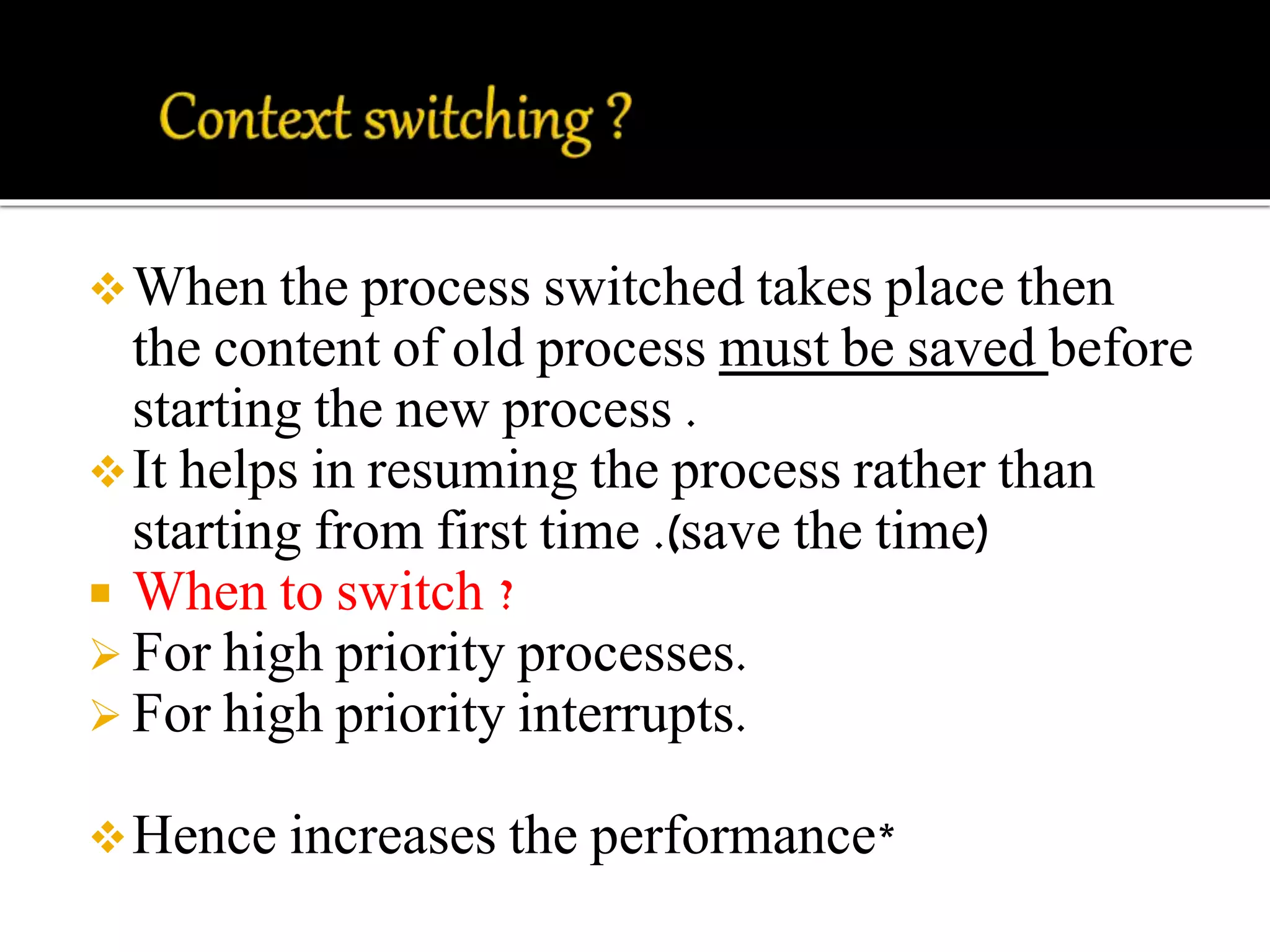 When the process switched takes place then 
the content of old process must be saved before 
starting the new process . 
It helps in resuming the process rather than 
starting from first time .(save the time) 
 When to switch ? 
 For high priority processes. 
 For high priority interrupts. 
Hence increases the performance* 
 
