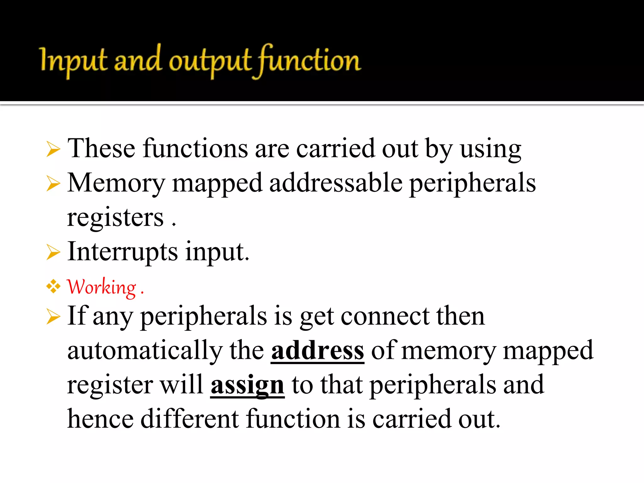  These functions are carried out by using 
Memory mapped addressable peripherals 
registers . 
 Interrupts input. 
 Working . 
 If any peripherals is get connect then 
automatically the address of memory mapped 
register will assign to that peripherals and 
hence different function is carried out. 
 