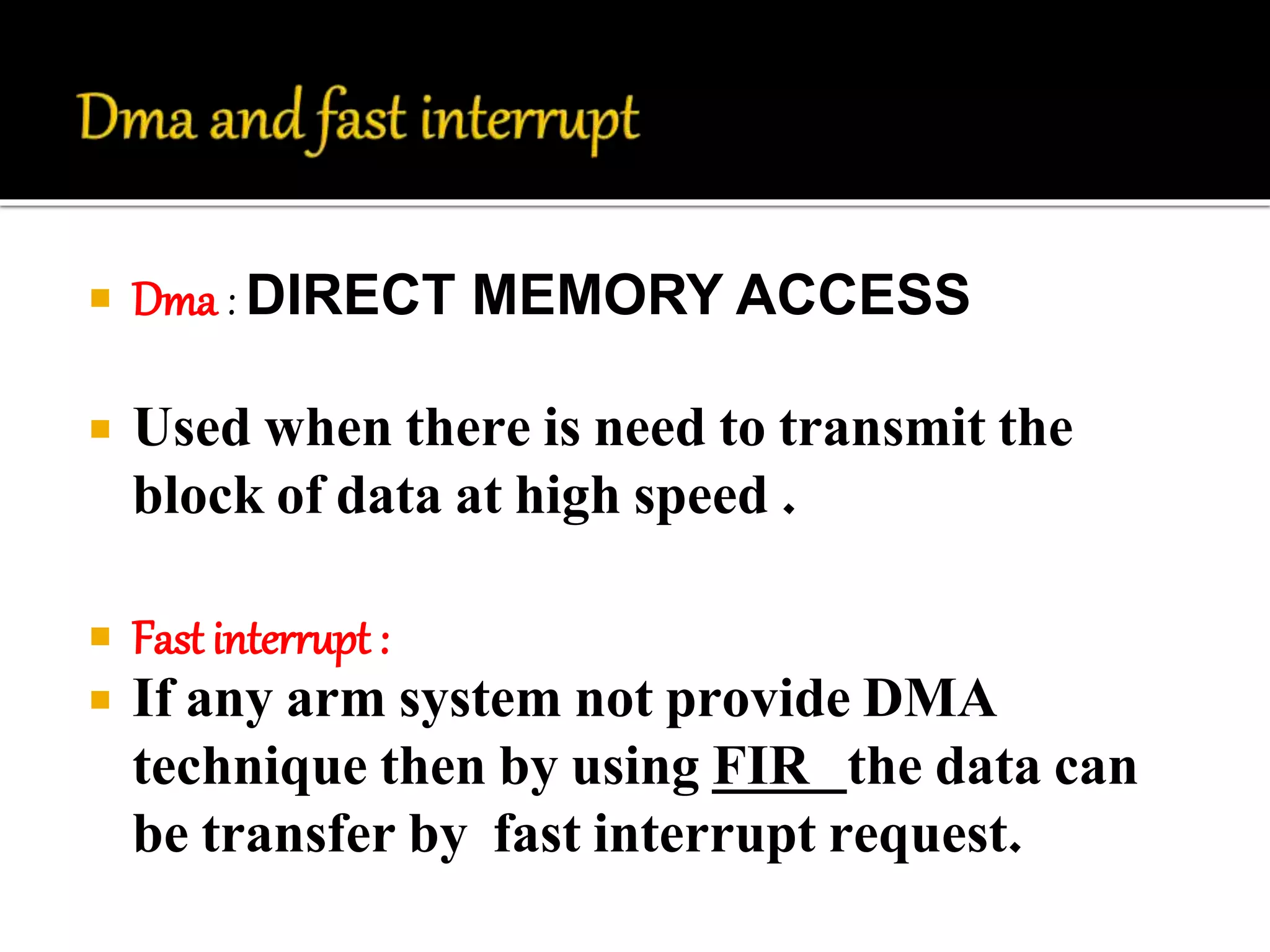 Dma : DIRECT MEMORY ACCESS 
 Used when there is need to transmit the 
block of data at high speed . 
 Fast interrupt : 
 If any arm system not provide DMA 
technique then by using FIR the data can 
be transfer by fast interrupt request. 
 