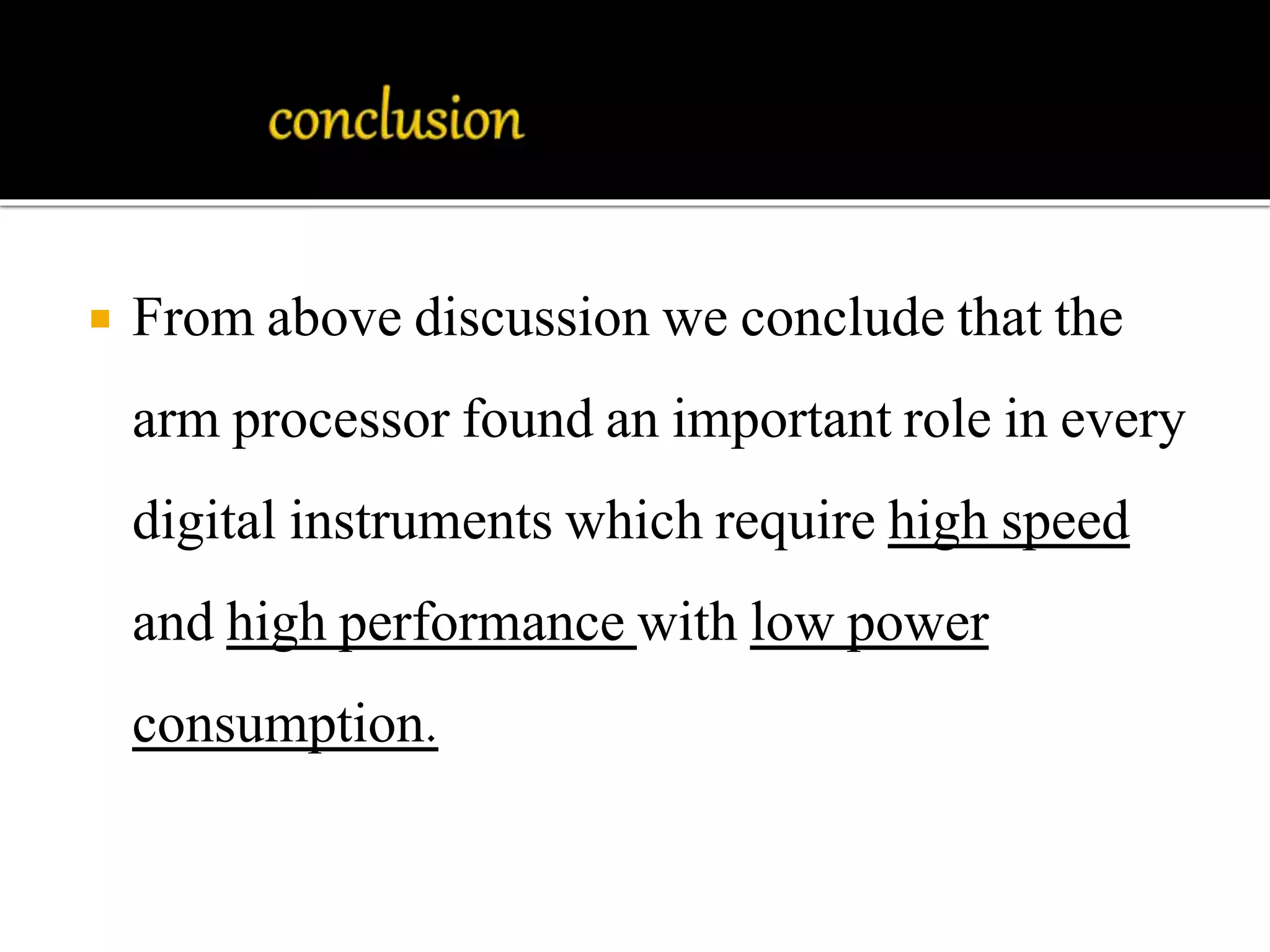  From above discussion we conclude that the 
arm processor found an important role in every 
digital instruments which require high speed 
and high performance with low power 
consumption. 
 