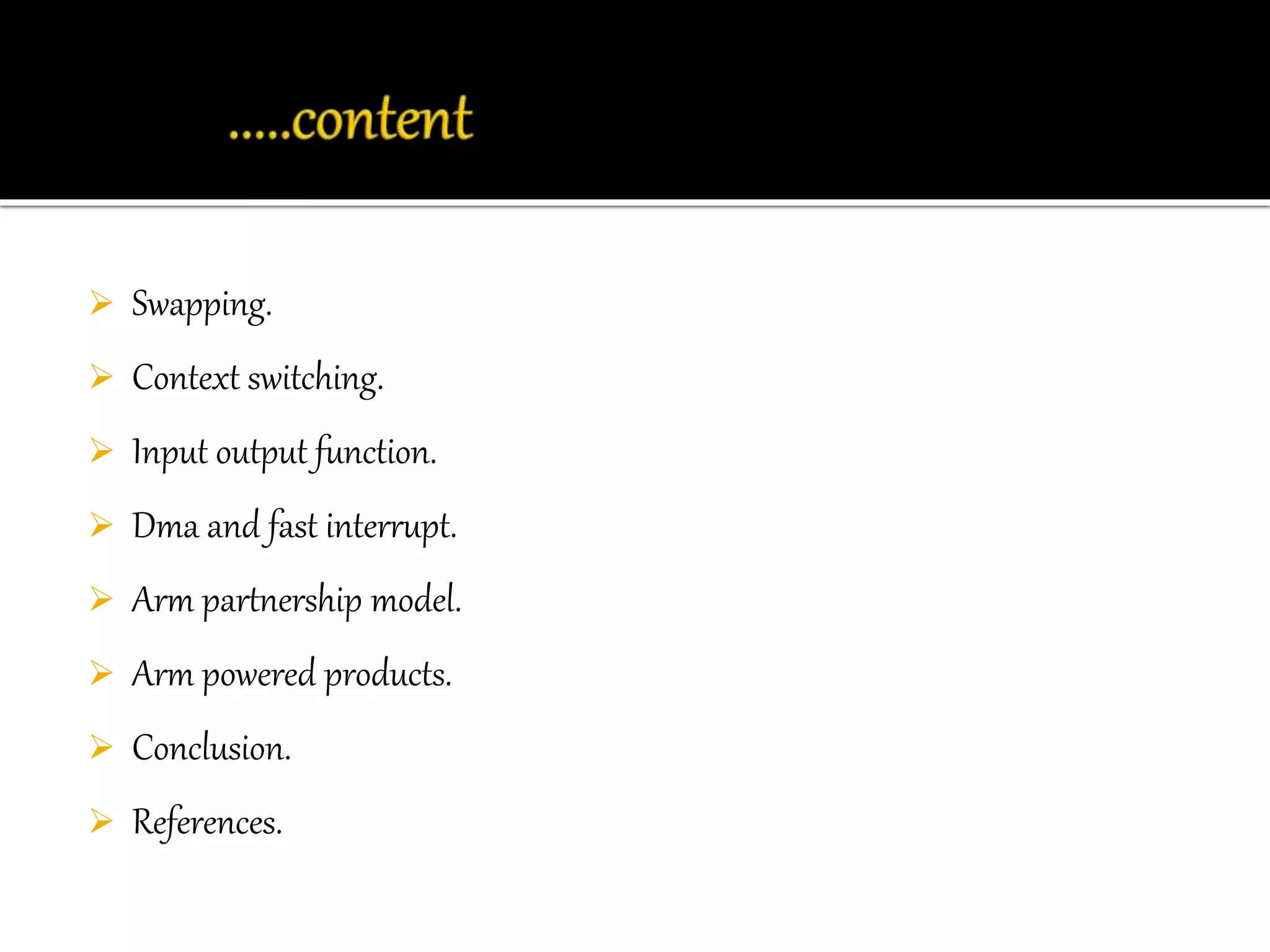  Swapping. 
 Context switching. 
 Input output function. 
 Dma and fast interrupt. 
 Arm partnership model. 
 Arm powered products. 
 Conclusion. 
 References. 
 