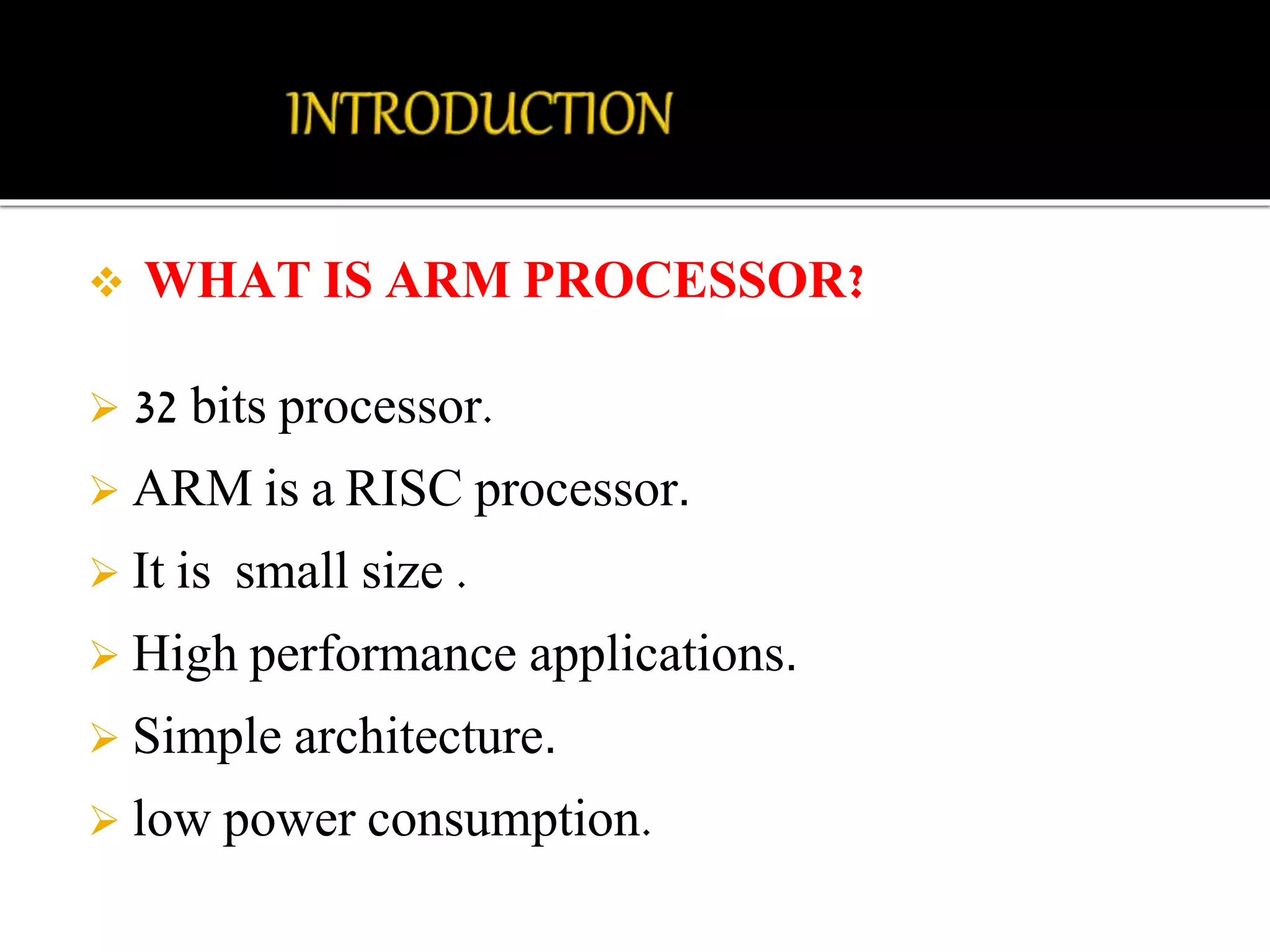  WHAT IS ARM PROCESSOR? 
 32 bits processor. 
 ARM is a RISC processor. 
 It is small size . 
 High performance applications. 
 Simple architecture. 
 low power consumption. 
 