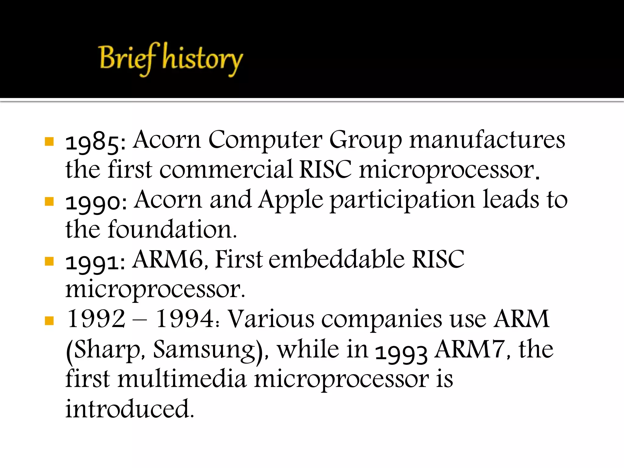  1985: Acorn Computer Group manufactures 
the first commercial RISC microprocessor. 
 1990: Acorn and Apple participation leads to 
the foundation. 
 1991: ARM6, First embeddable RISC 
microprocessor. 
 1992 – 1994: Various companies use ARM 
(Sharp, Samsung), while in 1993 ARM7, the 
first multimedia microprocessor is 
introduced. 
 