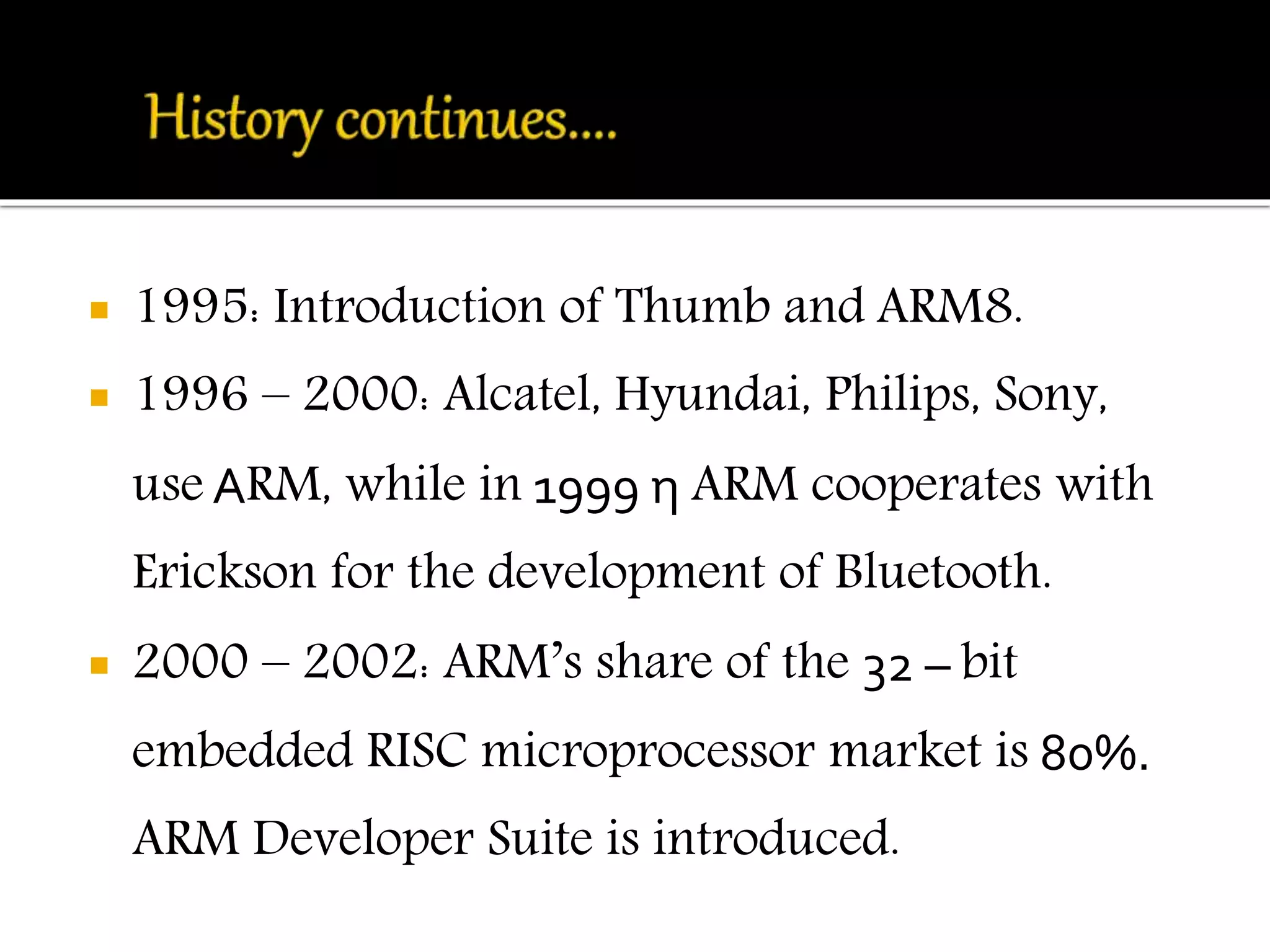  1995: Introduction of Thumb and ARM8. 
 1996 – 2000: Alcatel, Hyundai, Philips, Sony, 
use ΑRM, while in 1999 η ARM cooperates with 
Erickson for the development of Bluetooth. 
 2000 – 2002: ARM’s share of the 32 – bit 
embedded RISC microprocessor market is 80%. 
ARM Developer Suite is introduced. 
 