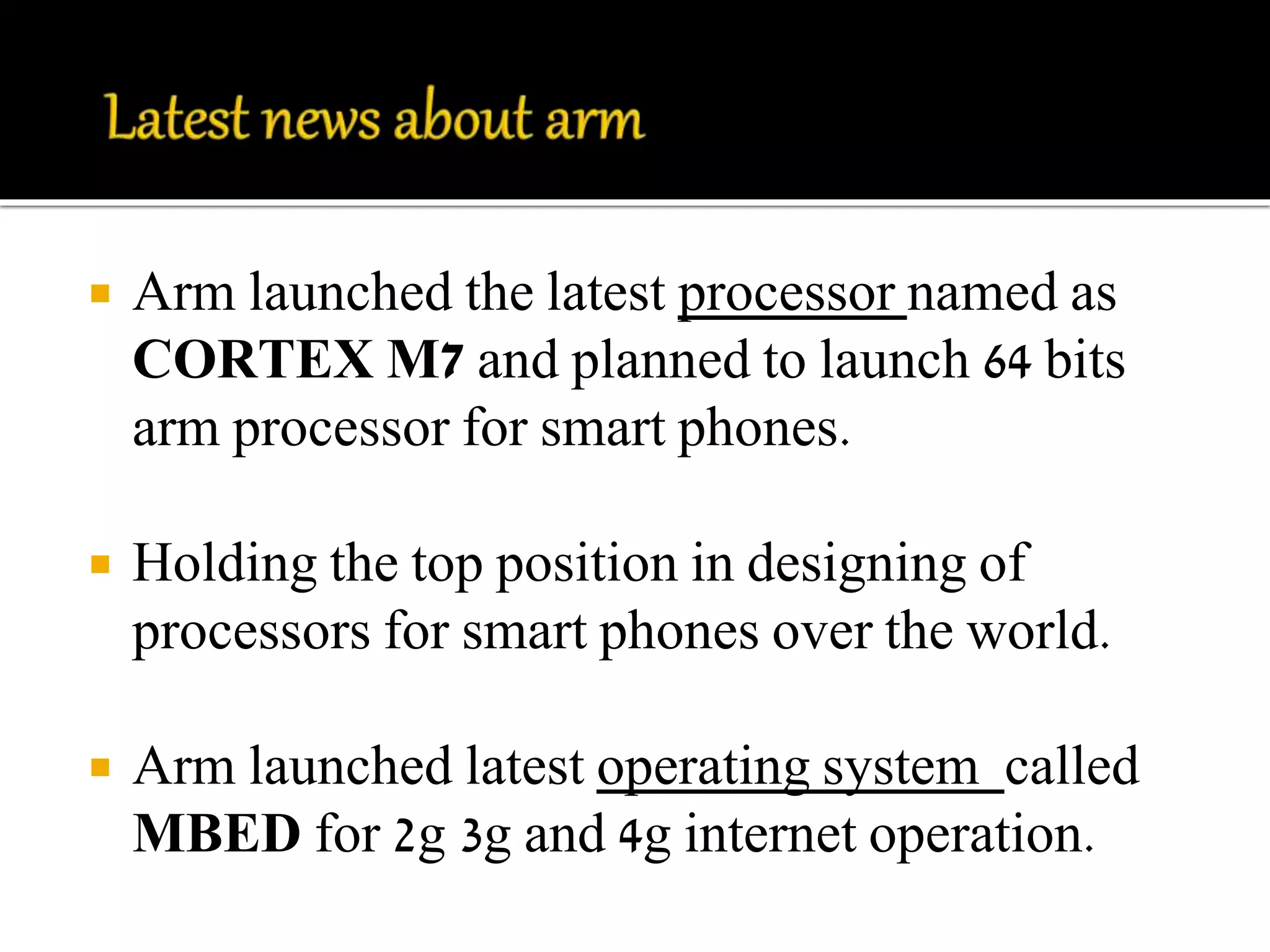  Arm launched the latest processor named as 
CORTEX M7 and planned to launch 64 bits 
arm processor for smart phones. 
 Holding the top position in designing of 
processors for smart phones over the world. 
 Arm launched latest operating system called 
MBED for 2g 3g and 4g internet operation. 
 