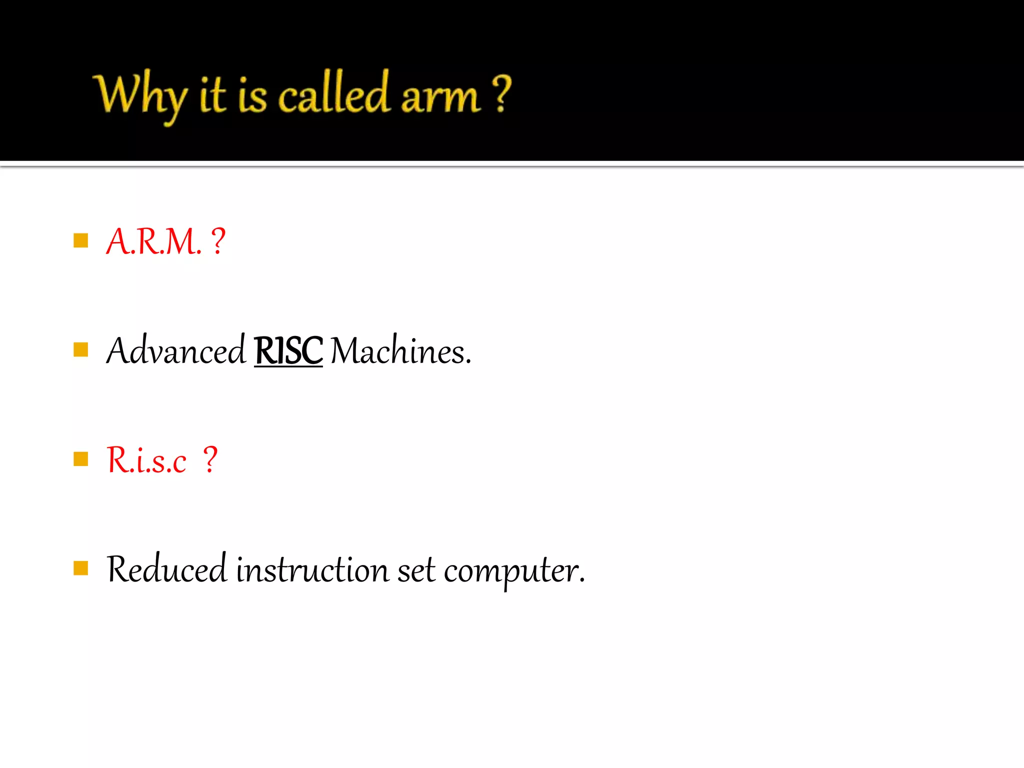  A.R.M. ? 
 Advanced RISC Machines. 
 R.i.s.c ? 
 Reduced instruction set computer. 
 