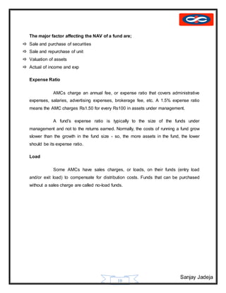 Sanjay Jadeja
10
The major factor affecting the NAV of a fund are;
 Sale and purchase of securities
 Sale and repurchase of unit
 Valuation of assets
 Actual of income and exp
Expense Ratio
AMCs charge an annual fee, or expense ratio that covers administrative
expenses, salaries, advertising expenses, brokerage fee, etc. A 1.5% expense ratio
means the AMC charges Rs1.50 for every Rs100 in assets under management.
A fund's expense ratio is typically to the size of the funds under
management and not to the returns earned. Normally, the costs of running a fund grow
slower than the growth in the fund size - so, the more assets in the fund, the lower
should be its expense ratio.
Load
Some AMCs have sales charges, or loads, on their funds (entry load
and/or exit load) to compensate for distribution costs. Funds that can be purchased
without a sales charge are called no-load funds.
 