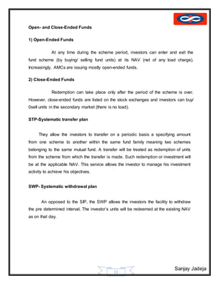 Sanjay Jadeja
11
Open- and Close-Ended Funds
1) Open-Ended Funds
At any time during the scheme period, investors can enter and exit the
fund scheme (by buying/ selling fund units) at its NAV (net of any load charge).
Increasingly, AMCs are issuing mostly open-ended funds.
2) Close-Ended Funds
Redemption can take place only after the period of the scheme is over.
However, close-ended funds are listed on the stock exchanges and investors can buy/
0sell units in the secondary market (there is no load).
STP-Systematic transfer plan
They allow the investors to transfer on a periodic basis a specifying amount
from one scheme to another within the same fund family meaning two schemes
belonging to the same mutual fund. A transfer will be treated as redemption of units
from the scheme from which the transfer is made. Such redemption or investment will
be at the applicable NAV. This service allows the investor to manage his investment
activity to achieve his objectives.
SWP- Systematic withdrawal plan
An opposed to the SIP, the SWP allows the investors the facility to withdraw
the pre determined interval. The investor’s units will be redeemed at the existing NAV
as on that day.
 