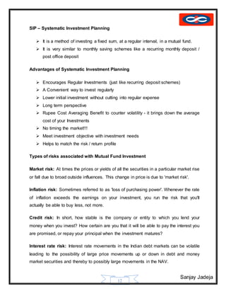 Sanjay Jadeja
12
SIP – Systematic Investment Planning
 It is a method of investing a fixed sum, at a regular interval, in a mutual fund.
 It is very similar to monthly saving schemes like a recurring monthly deposit /
post office deposit
Advantages of Systematic Investment Planning
 Encourages Regular Investments (just like recurring deposit schemes)
 A Convenient way to invest regularly
 Lower initial investment without cutting into regular expense
 Long term perspective
 Rupee Cost Averaging Benefit to counter volatility - it brings down the average
cost of your Investments
 No timing the market!!!
 Meet investment objective with investment needs
 Helps to match the risk / return profile
Types of risks associated with Mutual Fund Investment
Market risk: At times the prices or yields of all the securities in a particular market rise
or fall due to broad outside influences. This change in price is due to 'market risk'.
Inflation risk: Sometimes referred to as 'loss of purchasing power'. Whenever the rate
of inflation exceeds the earnings on your investment, you run the risk that you'll
actually be able to buy less, not more.
Credit risk: In short, how stable is the company or entity to which you lend your
money when you invest? How certain are you that it will be able to pay the interest you
are promised, or repay your principal when the investment matures?
Interest rate risk: Interest rate movements in the Indian debt markets can be volatile
leading to the possibility of large price movements up or down in debt and money
market securities and thereby to possibly large movements in the NAV.
 