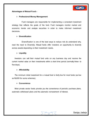 Sanjay Jadeja
13
Advantages of Mutual Fund:-
 Professional Money Management
Fund managers are responsible for implementing a consistent investment
strategy that reflects the goals of the fund. Fund managers monitor market and
economic trends and analyze securities in order to make informed investment
decisions.
 Diversification
Diversification is one of the best ways to reduce risk (to understand why,
read the need to Diversify). Mutual funds offer investors an opportunity to diversify
across assets depending on their investment needs.
 Liquidity
Investors can sell their mutual fund units on any business day and receive the
current market value on their investments within a short time period (normally three- to
five-days).
 Affordability
The minimum initial investment for a mutual fund is fairly low for most funds (as low
as Rs500 for some schemes).
 Convenience
Most private sector funds provide you the convenience of periodic purchase plans,
automatic withdrawal plans and the automatic reinvestment of interest.
 