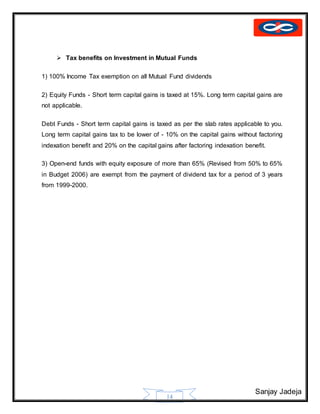 Sanjay Jadeja
14
 Tax benefits on Investment in Mutual Funds
1) 100% Income Tax exemption on all Mutual Fund dividends
2) Equity Funds - Short term capital gains is taxed at 15%. Long term capital gains are
not applicable.
Debt Funds - Short term capital gains is taxed as per the slab rates applicable to you.
Long term capital gains tax to be lower of - 10% on the capital gains without factoring
indexation benefit and 20% on the capital gains after factoring indexation benefit.
3) Open-end funds with equity exposure of more than 65% (Revised from 50% to 65%
in Budget 2006) are exempt from the payment of dividend tax for a period of 3 years
from 1999-2000.
 