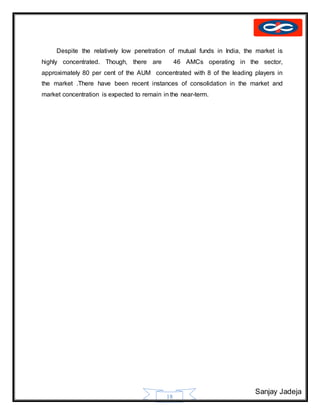 Sanjay Jadeja
18
Despite the relatively low penetration of mutual funds in India, the market is
highly concentrated. Though, there are 46 AMCs operating in the sector,
approximately 80 per cent of the AUM concentrated with 8 of the leading players in
the market .There have been recent instances of consolidation in the market and
market concentration is expected to remain in the near-term.
 